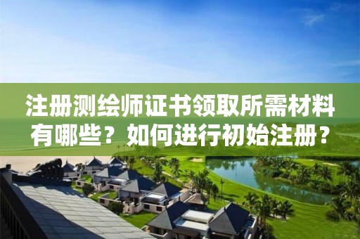 注冊測繪師證書領取所需材料有哪些？如何進行初始注冊？