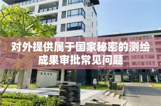 對(duì)外提供屬于國(guó)家秘密的測(cè)繪成果審批常見(jiàn)問(wèn)題