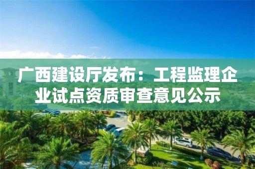 廣西建設廳發布：工程監理企業試點資質審查意見公示