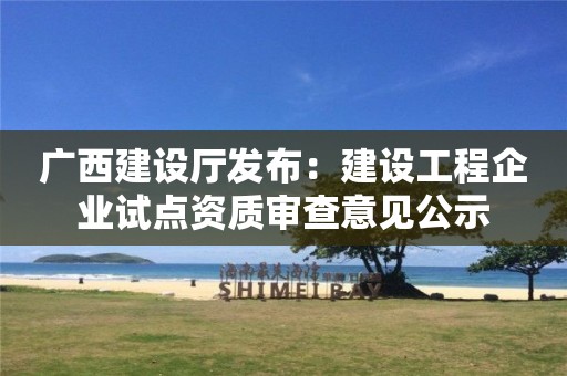 廣西建設廳發布：建設工程企業試點資質審查意見公示