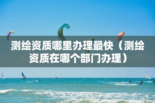 測繪資質(zhì)哪里辦理最快（測繪資質(zhì)在哪個部門辦理）