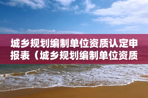 城鄉規劃編制單位資質認定申報表（城鄉規劃編制單位資質認定申報表填寫）