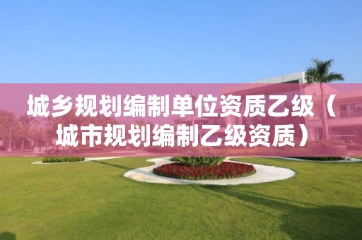 城鄉(xiāng)規(guī)劃編制單位資質(zhì)乙級(jí)（城市規(guī)劃編制乙級(jí)資質(zhì)）