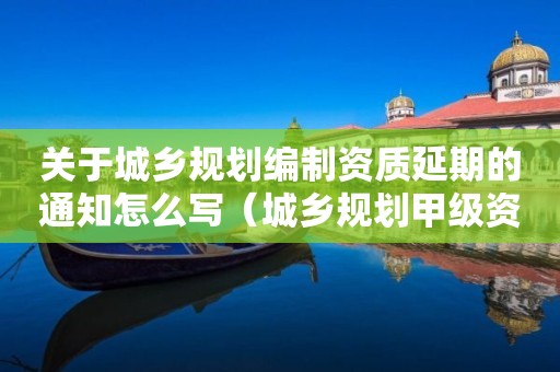 關(guān)于城鄉(xiāng)規(guī)劃編制資質(zhì)延期的通知怎么寫(xiě)（城鄉(xiāng)規(guī)劃甲級(jí)資質(zhì)延期公告）