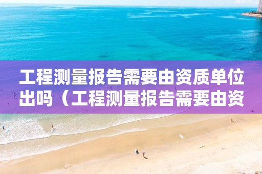 工程測(cè)量報(bào)告需要由資質(zhì)單位出嗎（工程測(cè)量報(bào)告需要由資質(zhì)單位出嗎）