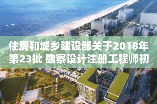 住房和城鄉(xiāng)建設(shè)部關(guān)于2018年第23批 勘察設(shè)計(jì)注冊工程師初始注冊人員名單的公告