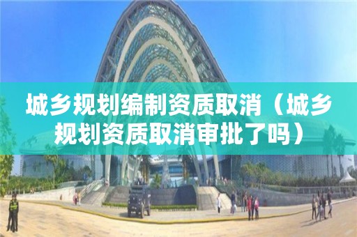 城鄉(xiāng)規(guī)劃編制資質(zhì)取消（城鄉(xiāng)規(guī)劃資質(zhì)取消審批了嗎）