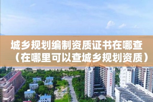 城鄉規劃編制資質證書在哪查（在哪里可以查城鄉規劃資質）