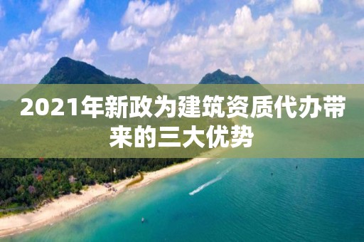 2021年新政為建筑資質(zhì)代辦帶來的三大優(yōu)勢(shì)