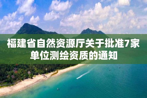 福建省自然資源廳關(guān)于批準(zhǔn)7家單位測繪資質(zhì)的通知