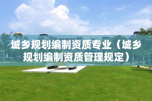 城鄉(xiāng)規(guī)劃編制資質(zhì)專業(yè)（城鄉(xiāng)規(guī)劃編制資質(zhì)管理規(guī)定）