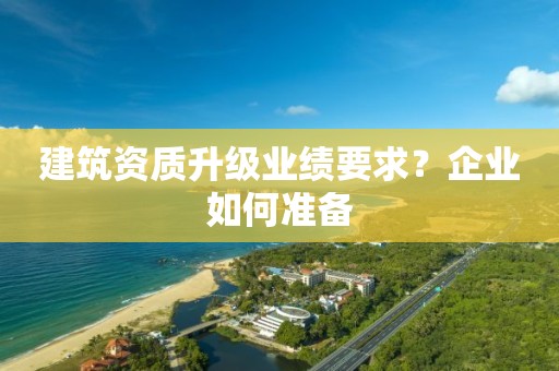 建筑資質(zhì)升級業(yè)績要求？企業(yè)如何準(zhǔn)備