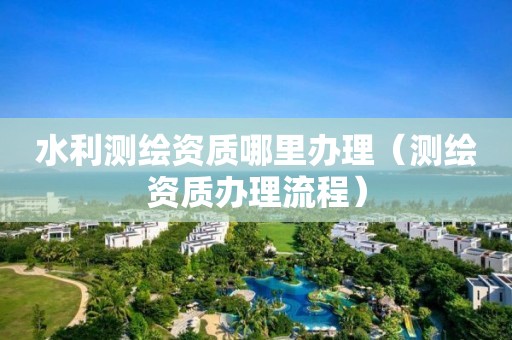 水利測繪資質哪里辦理（測繪資質辦理流程）