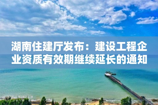 湖南住建廳發布：建設工程企業資質有效期繼續延長的通知