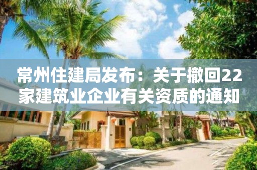 常州住建局發(fā)布：關(guān)于撤回22家建筑業(yè)企業(yè)有關(guān)資質(zhì)的通知