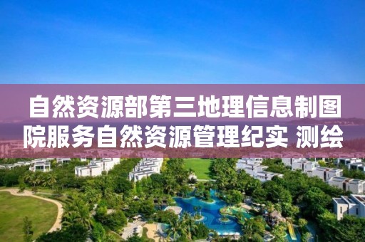 自然資源部第三地理信息制圖院服務(wù)自然資源管理紀(jì)實(shí) 測(cè)繪科技創(chuàng)造“智慧效益”