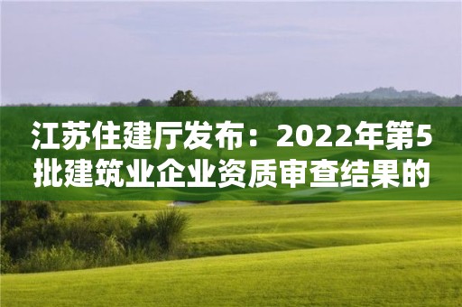 江蘇住建廳發布：2022年第5批建筑業企業資質審查結果的公告