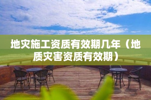 地災(zāi)施工資質(zhì)有效期幾年（地質(zhì)災(zāi)害資質(zhì)有效期）