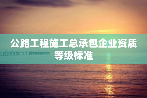 公路工程施工總承包企業(yè)資質(zhì)等級標(biāo)準(zhǔn)