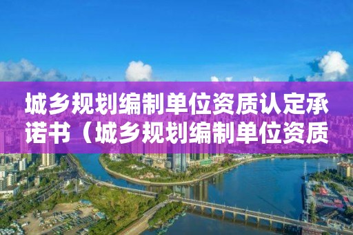 城鄉(xiāng)規(guī)劃編制單位資質(zhì)認(rèn)定承諾書（城鄉(xiāng)規(guī)劃編制單位資質(zhì)認(rèn)定承諾書下載）