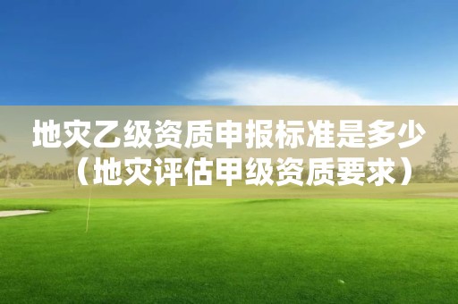 地災(zāi)乙級資質(zhì)申報(bào)標(biāo)準(zhǔn)是多少（地災(zāi)評估甲級資質(zhì)要求）