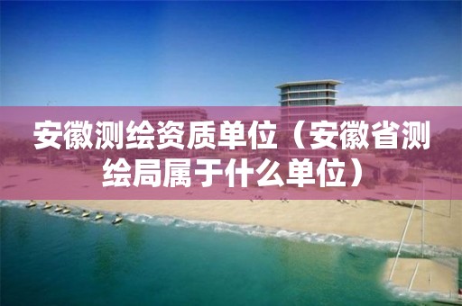 安徽測繪資質單位（安徽省測繪局屬于什么單位）