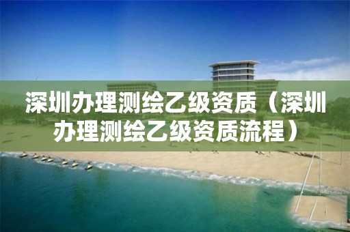 深圳辦理測(cè)繪乙級(jí)資質(zhì)（深圳辦理測(cè)繪乙級(jí)資質(zhì)流程）