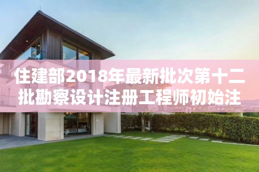 住建部2018年最新批次第十二批勘察設(shè)計(jì)注冊工程師初始注冊人員名單