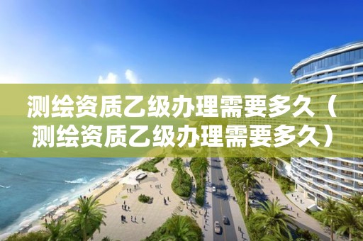 測(cè)繪資質(zhì)乙級(jí)辦理需要多久（測(cè)繪資質(zhì)乙級(jí)辦理需要多久）