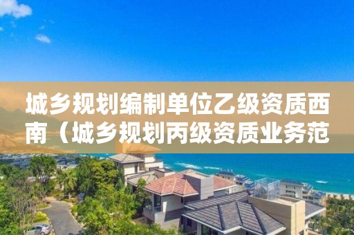 城鄉(xiāng)規(guī)劃編制單位乙級資質(zhì)西南（城鄉(xiāng)規(guī)劃丙級資質(zhì)業(yè)務范圍）