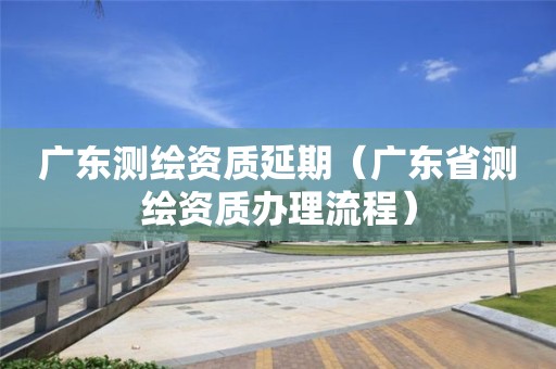 廣東測繪資質(zhì)延期（廣東省測繪資質(zhì)辦理流程）