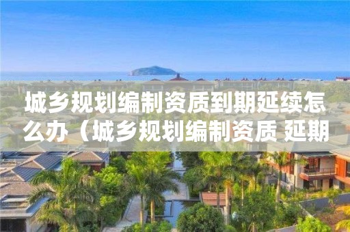城鄉規劃編制資質到期延續怎么辦（城鄉規劃編制資質 延期）