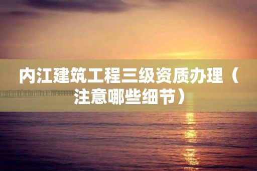 內江建筑工程三級資質辦理（注意哪些細節）