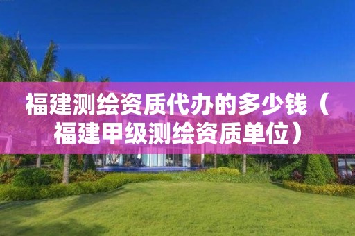 福建測繪資質(zhì)代辦的多少錢（福建甲級測繪資質(zhì)單位）