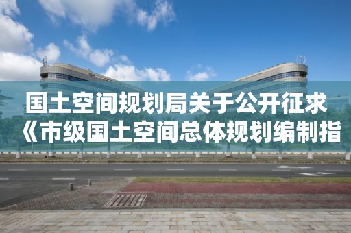 國土空間規(guī)劃局關于公開征求《市級國土空間總體規(guī)劃編制指南（試行）》（征求意見稿）意見的通知