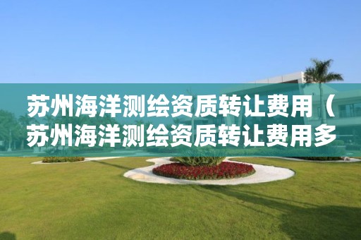 蘇州海洋測繪資質(zhì)轉(zhuǎn)讓費用（蘇州海洋測繪資質(zhì)轉(zhuǎn)讓費用多少）