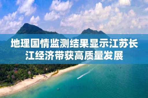 地理國情監(jiān)測結(jié)果顯示江蘇長江經(jīng)濟(jì)帶獲高質(zhì)量發(fā)展