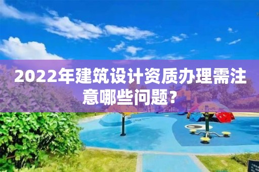 2022年建筑設(shè)計(jì)資質(zhì)辦理需注意哪些問題？