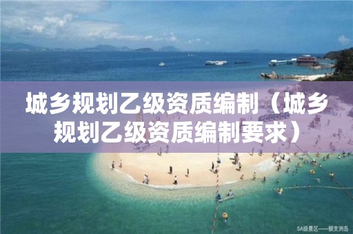 城鄉(xiāng)規(guī)劃乙級(jí)資質(zhì)編制（城鄉(xiāng)規(guī)劃乙級(jí)資質(zhì)編制要求）