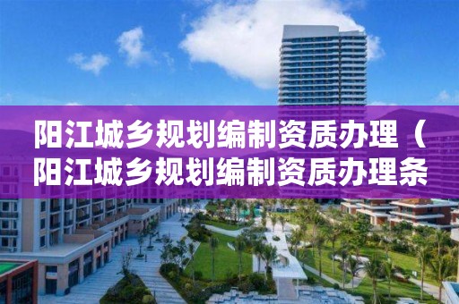 陽江城鄉(xiāng)規(guī)劃編制資質(zhì)辦理（陽江城鄉(xiāng)規(guī)劃編制資質(zhì)辦理?xiàng)l件）