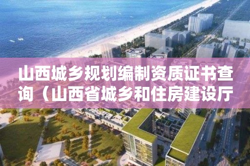 山西城鄉規劃編制資質證書查詢（山西省城鄉和住房建設廳資格證書信息）