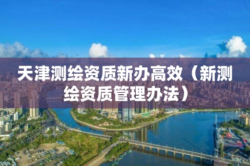 天津測繪資質(zhì)新辦高效（新測繪資質(zhì)管理辦法）