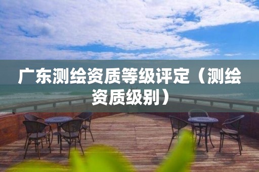 廣東測(cè)繪資質(zhì)等級(jí)評(píng)定（測(cè)繪資質(zhì)級(jí)別）