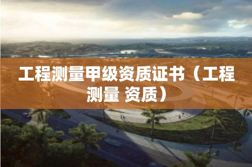 工程測量甲級資質(zhì)證書（工程測量 資質(zhì)）