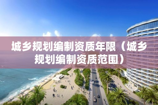 城鄉(xiāng)規(guī)劃編制資質(zhì)年限（城鄉(xiāng)規(guī)劃編制資質(zhì)范圍）
