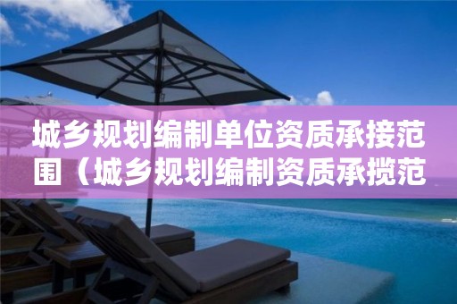 城鄉(xiāng)規(guī)劃編制單位資質(zhì)承接范圍（城鄉(xiāng)規(guī)劃編制資質(zhì)承攬范圍）