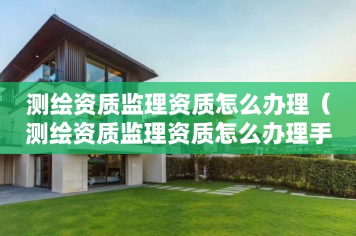 測繪資質(zhì)監(jiān)理資質(zhì)怎么辦理（測繪資質(zhì)監(jiān)理資質(zhì)怎么辦理手續(xù)）