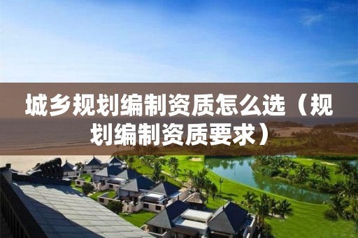 城鄉(xiāng)規(guī)劃編制資質(zhì)怎么選（規(guī)劃編制資質(zhì)要求）