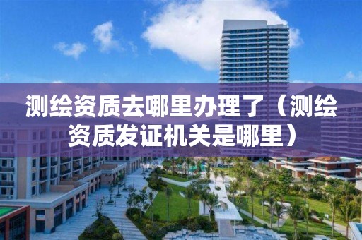 測繪資質(zhì)去哪里辦理了（測繪資質(zhì)發(fā)證機關(guān)是哪里）