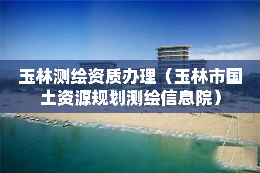 玉林測繪資質辦理（玉林市國土資源規劃測繪信息院）